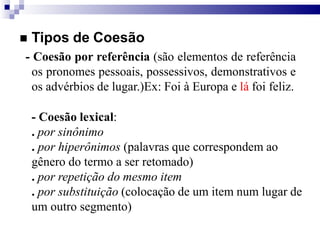  Tipos de Coesão
- Coesão por referência (são elementos de referência
os pronomes pessoais, possessivos, demonstrativos e
os advérbios de lugar.)Ex: Foi à Europa e lá foi feliz.
- Coesão lexical:
. por sinônimo
. por hiperônimos (palavras que correspondem ao
gênero do termo a ser retomado)
. por repetição do mesmo item
. por substituição (colocação de um item num lugar de
um outro segmento)
 