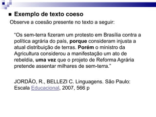  Exemplo de texto coeso
Observe a coesão presente no texto a seguir:
“Os sem-terra fizeram um protesto em Brasília contra a
política agrária do país, porque consideram injusta a
atual distribuição de terras. Porém o ministro da
Agricultura considerou a manifestação um ato de
rebeldia, uma vez que o projeto de Reforma Agrária
pretende assentar milhares de sem-terra.”
JORDÃO, R., BELLEZI C. Linguagens. São Paulo:
Escala Educacional, 2007, 566 p
 