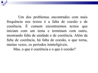 Um dos problemas encontrados com mais
frequência nos textos é a falta de coesão e de
coerência. É comum encontrarmos textos que
iniciam com um tema e terminam com outro,
mostrando falta de unidade e de coerência. Além da
falta de coerência, há falta de coesão, o que torna,
muitas vezes, os períodos ininteligíveis.
Mas, o que é coerência e o que é coesão?
 