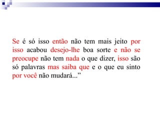 Se é só isso então não tem mais jeito por
isso acabou desejo-lhe boa sorte e não se
preocupe não tem nada o que dizer, isso são
só palavras mas saiba que e o que eu sinto
por você não mudará...”
 