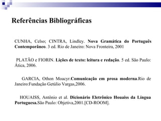 Referências Bibliográficas
CUNHA, Celso; CINTRA, Lindley. Nova Gramática do Português
Contemporâneo. 3 ed. Rio de Janeiro: Nova Fronteira, 2001
PLATÃO e FIORIN. Lições de texto: leitura e redação. 5 ed. São Paulo:
Ática, 2006.
GARCIA, Othon Moacyr.Comunicação em prosa moderna.Rio de
Janeiro:Fundação Getúlio Vargas,2006.
HOUAISS, Antônio et al. Dicionário Eletrônico Houaiss da Língua
Portuguesa.São Paulo: Objetiva,2001.[CD-ROOM].
 