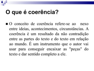 O que é coerência?
 O conceito de coerência refere-se ao nexo
entre ideias, acontecimentos, circunstâncias. A
coerência é um resultado da não contradição
entre as partes do texto e do texto em relação
ao mundo. É um instrumento que o autor vai
usar para conseguir encaixar as "peças" do
texto e dar sentido completo a ele.
 