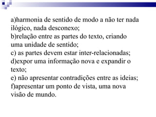 a)harmonia de sentido de modo a não ter nada
ilógico, nada desconexo;
b)relação entre as partes do texto, criando
uma unidade de sentido;
c) as partes devem estar inter-relacionadas;
d)expor uma informação nova e expandir o
texto;
e) não apresentar contradições entre as ideias;
f)apresentar um ponto de vista, uma nova
visão de mundo.
 