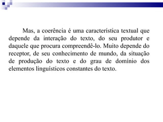 Mas, a coerência é uma característica textual que
depende da interação do texto, do seu produtor e
daquele que procura compreendê-lo. Muito depende do
receptor, de seu conhecimento de mundo, da situação
de produção do texto e do grau de domínio dos
elementos linguísticos constantes do texto.
 