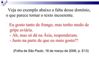 Veja no exemplo abaixo a falta desse domínio,
o que parece tornar o texto incoerente.
Eu gosto tanto de frango, mas tenho medo de
gripe aviária.
- Ah, mas só dá na Ásia, responderam.
- Justo na parte de que eu mais gosto!?
(Folha de São Paulo, 18 de março de 2006, p. E13)
 