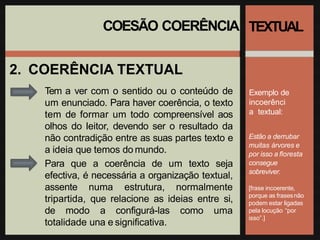 COESÃO COERÊNCIA
2. COERÊNCIA TEXTUAL
Tem a ver com o sentido ou o conteúdo de
um enunciado. Para haver coerência, o texto
tem de formar um todo compreensível aos
olhos do leitor, devendo ser o resultado da
não contradição entre as suas partes texto e
a ideia que temos do mundo.
Para que a coerência de um texto seja
efectiva, é necessária a organização textual,
assente numa estrutura, normalmente
tripartida, que relacione as ideias entre si,
de modo a configurá-las como uma
totalidade una e significativa.
TEXTUAL
Exemplo de
incoerênci
a textual:
Estão a derrubar
muitas árvores e
por isso a floresta
consegue
sobreviver.
[frase incoerente,
porque as frasesnão
podem estar ligadas
pela locução “por
isso”.]
 