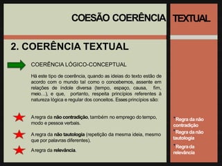 COESÃO COERÊNCIA
2. COERÊNCIA TEXTUAL
COERÊNCIA LÓGICO-CONCEPTUAL
Há este tipo de coerência, quando as ideias do texto estão de
acordo com o mundo tal como o concebemos, assente em
relações de índole diversa (tempo, espaço, causa, fim,
meio…), e que, portanto, respeita princípios referentes à
natureza lógica e regular dos conceitos. Esses princípios são:
Aregra da não contradição, também no emprego do tempo,
modo e pessoa verbais.
A regra da não tautologia (repetição da mesma ideia, mesmo
que por palavras diferentes).
Aregra da relevância.
TEXTUAL
*Regra danão
contradição
*Regra danão
tautologia
*Regrada
relevância
 