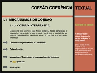 COESÃO COERÊNCIA
1. 1. MECANISMOS DE COESÃO
1.1.2. COESÃO INTERFRÁSICA
TEXTUAL
Exemplode coesão:
Comeceicomo
ajudante, passeia
factor e, depois, a
maquinista.
[frase coesa, devido,
sobretudo, aos
organizadores do discurso,
que permitem ordenar
temporalmente as
situações representadas.]
Mecanismo que permite ligar frases simples, frases complexas e
parágrafos, garantindo a sua unidade semântica e traduzindo as
diversas dependências existentes entre si. Recorre aos seguintes
processos:
Coordenação(assindética ou sindética).
Subordinação.
Marcadores /Conectores e organizadoresdo discurso.
Veraqui quais são.
Pontuação.
 