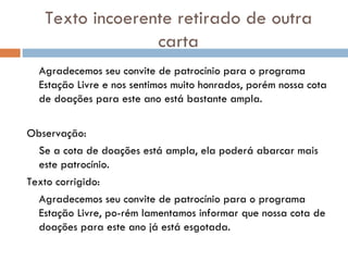 Texto incoerente retirado de outra carta Agradecemos seu convite de patrocínio para o programa Estação Livre e nos sentimos muito honrados, porém nossa cota de doações para este ano está bastante ampla. Observação:   Se a cota de doações está ampla, ela poderá abarcar mais este patrocínio.  Texto corrigido: Agradecemos seu convite de patrocínio para o programa Estação Livre, po­rém lamentamos informar que nossa cota de doações para este ano já está esgotada.   