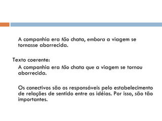   A companhia era  tão  chata,  embora  a viagem se tornasse aborrecida.  Texto coerente:  A companhia era  tão  chata  que  a viagem se tornou aborrecida.   Os conectivos são os responsáveis pelo estabelecimento de relações de sentido entre as idéias. Por isso, são tão importantes.  