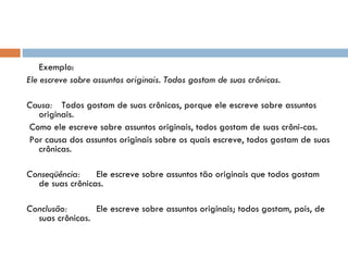 Exemplo: Ele escreve sobre assuntos originais. Todos gostam de suas crônicas.   Causa: Todos gostam de suas crônicas, porque ele escreve sobre assuntos originais.   Como ele escreve sobre assuntos originais, todos gostam de suas crôni­cas.   Por causa dos assuntos originais sobre os quais escreve, todos gostam de suas crônicas. Conseqüência: Ele escreve sobre assuntos tão originais que todos gostam de suas crônicas.   Conclusão: Ele escreve sobre assuntos originais; todos gostam, pois, de suas crônicas. 