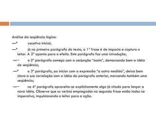   Análise da seqüência lógica: — * vocativo inicial;  — * já no primeiro parágrafo do texto, a 1ª frase é de impacto e captura o leitor. A 2ª aponta para o efeito. Este parágrafo faz uma introdução;  — ~ o 2º parágrafo começa com a conjunção “assim”, demarcando bem a idéia de seqüência;  — * o 3º parágrafo, ao iniciar com a expressão “a outra medida”, deixa bem clara a sua correlação com a idéia do parágrafo anterior, marcando também uma seqüência;  — ~ no 4º parágrafo aproveita-se explicitamente algo já citado para lançar a nova idéia. Observe que os verbos empregados na segunda frase estão todos no imperativo, impulsionando o leitor para a ação.   