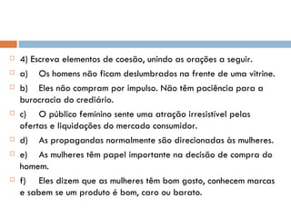 4) Escreva elementos de coesão, unindo as orações a seguir. a) Os homens não ficam deslumbrados na frente de uma vitrine. b) Eles não compram por impulso. Não têm paciência para a burocracia do crediário. c) O público feminino sente uma atração irresistível pelas ofertas e liquidações do mercado consumidor. d) As propagandas normalmente são direcionadas às mulheres. e) As mulheres têm papel importante na decisão de compra do homem. f) Eles dizem que as mulheres têm bom gosto, conhecem marcas e sabem se um produto é bom, caro ou barato. 