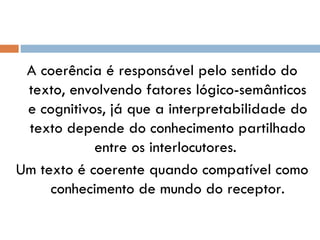 A coerência é responsável pelo sentido do texto, envolvendo fatores lógico-semânticos e cognitivos, já que a interpretabilidade do texto depende do conhecimento partilhado entre os interlocutores.  Um texto é coerente quando compatível como conhecimento de mundo do receptor. 
