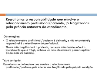 Ressaltamos a responsabilidade que envolve o relacionamento profissional/paciente, já fragilizados pela própria natureza do atendimento.   Observações:  • O relacionamento profissional/paciente é delicado, e não responsável; responsável é o atendimento do profissional. • Quem está fragilizado é o paciente, pois este está doente; não é o atendimento que é frágil, embora um mau atendimento possa fragilizar ainda mais um paciente. Texto corrigido:   Ressaltamos a delicadeza que envolve o relacionamento profissional/paciente, pois este já vem fragilizado pela própria condição. 