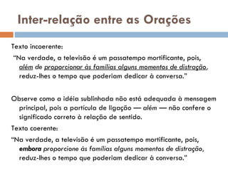 Inter-relação entre as Orações Texto incoerente:  “ Na verdade, a televisão é um passatempo mortificante, pois,  além  de  proporcionar às famílias alguns momentos de distração ,  reduz-lhes o tempo que poderiam dedicar à conversa.”   Observe como a idéia sublinhada não está adequada à mensagem principal, pois a partícula de ligação —  além  — não confere o significado correto à relação de sentido. Texto coerente:  “ Na verdade, a televisão é um passatempo mortificante, pois,  embora  proporcione às famílias alguns momentos de distração,  reduz-lhes o tempo que poderiam dedicar à conversa.”   