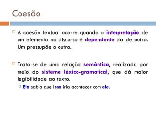 Coesão A coesão textual ocorre quando a  interpretação  de um elemento no discurso é  dependente  da de outro. Um pressupõe o outro.  Trata-se de uma relação  semântica , realizada por meio do  sistema léxico-gramatical , que dá maior legibilidade ao texto.  Ela  sabia que  isso  iria acontecer com  ele . 