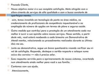 Prezado Cliente, Nosso objetivo maior é a sua completa satisfação. Meta atingida com o ofere­cimento de serviços de alta qualidade e com a busca constante de aperfeiçoa­mentos.   ssim, temos investido em tecnologia de ponta na área médica, no credenciamento de profissionais de competência inquestionável e na ampliação do número de opções em termos de plano e seguros-saúde. Outra medida que contribui para a prestação de um atendimento cada vez melhor é ouvir a sua opinião sobre nossos serviços. Nesse sentido, a partir deste mês, você estará recebendo a cada bimestre um Demonstrativo de Atendi­mentos, relacionando os procedimentos realizados durante   os últimos dois me­ses. Junto ao demonstrativo, segue um breve questionário visando verificar seu ní­vel de satisfação. Responda, destaque o cartão-resposta e coloque numa caixa dos correios — não é preciso selar. Suas respostas servirão para o aprimoramento de nossos sistemas, revertendo num atendimento ainda melhor para você e sua família. Contamos com sua ajuda.   Atenciosamente,   