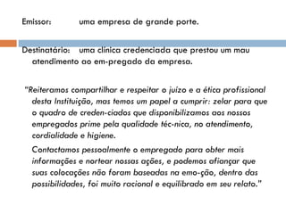 Emissor: uma empresa de grande porte. Destinatário: uma clínica credenciada que prestou um mau atendimento ao em­pregado da empresa.   “ Reiteramos compartilhar e respeitar o juízo e a ética profissional desta Instituição, mas temos um papel a cumprir: zelar para que o quadro de creden­ciados que disponibilizamos aos nossos empregados prime pela qualidade téc­nica, no atendimento, cordialidade e higiene.   Contactamos pessoalmente o empregado para obter mais informações e nortear nossas ações, e podemos afiançar que suas colocações não foram baseadas na emo­ção, dentro das possibilidades, foi muito racional e equilibrado em seu relato.”   