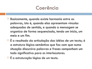 Coerência Basicamente, quando existe harmonia entre as palavras, isto é, quando elas apresentam vínculos adequados de sentido, e quando a mensagem se organiza de forma sequenciada, tendo um início, um meio e um fim. É o resultado da articulação das idéias de um texto; é a estrutura lógico-semântica que faz com que numa situação discursiva palavras e frases componham um todo significativo para os interlocutores. É a estruturação lógica de um texto. 