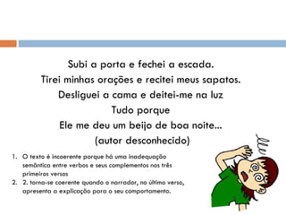 Subi a porta e fechei a escada. Tirei minhas orações e recitei meus sapatos. Desliguei a cama e deitei-me na luz Tudo porque Ele me deu um beijo de boa noite... (autor desconhecido) O texto é incoerente porque há uma inadequação semântica entre verbos e seus complementos nos três primeiros versos 2. torna-se coerente quando o narrador, no último verso, apresenta a explicação para o seu comportamento. 