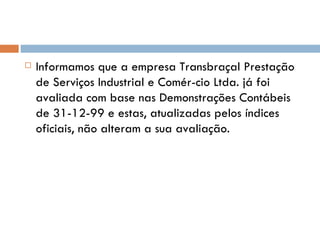 Informamos que a empresa Transbraçal Prestação de Serviços Industrial e Comér­cio Ltda. já foi avaliada com base nas Demonstrações Contábeis de 31-12-99 e estas, atualizadas pelos índices oficiais, não alteram a sua avaliação. 
