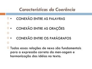 Características da Coerência • CONEXÃO ENTRE AS PALAVRAS   • CONEXÃO ENTRE AS ORAÇÕES   • CONEXÃO ENTRE OS PARÁGRAFOS   Todas essas relações de nexo são fundamentais para a expressão correta da men­sagem e harmonização das idéias no texto. 