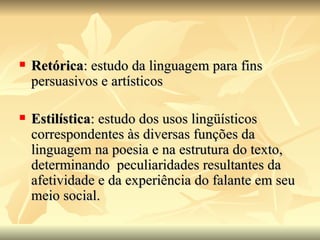 Retórica : estudo da linguagem para fins persuasivos e artísticos Estilística : estudo dos usos lingüísticos correspondentes às diversas funções da linguagem na poesia e na estrutura do texto, determinando  peculiaridades resultantes da afetividade e da experiência do falante em seu meio social. 
