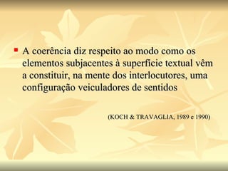 A coerência diz respeito ao modo como os elementos subjacentes à superfície textual vêm a constituir, na mente dos interlocutores, uma configuração veiculadores de sentidos (KOCH & TRAVAGLIA, 1989 e 1990) 