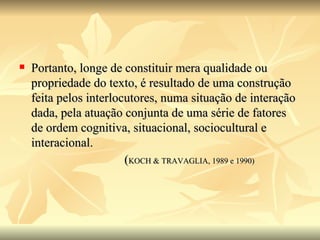 Portanto, longe de constituir mera qualidade ou propriedade do texto, é resultado de uma construção feita pelos interlocutores, numa situação de interação dada, pela atuação conjunta de uma série de fatores de ordem cognitiva, situacional, sociocultural e interacional.  ( KOCH & TRAVAGLIA, 1989 e 1990) 