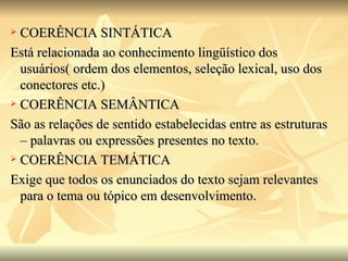 COERÊNCIA SINTÁTICA Está relacionada ao conhecimento lingüístico dos usuários( ordem dos elementos, seleção lexical, uso dos conectores etc.) COERÊNCIA SEMÂNTICA São as relações de sentido estabelecidas entre as estruturas – palavras ou expressões presentes no texto. COERÊNCIA TEMÁTICA  Exige que todos os enunciados do texto sejam relevantes para o tema ou tópico em desenvolvimento. 