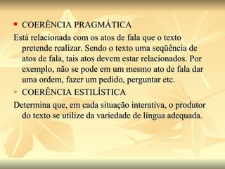 COERÊNCIA PRAGMÁTICA Está relacionada com os atos de fala que o texto pretende realizar. Sendo o texto uma seqüência de atos de fala, tais atos devem estar relacionados. Por exemplo, não se pode em um mesmo ato de fala dar uma ordem, fazer um pedido, perguntar etc. COERÊNCIA ESTILÍSTICA Determina que, em cada situação interativa, o produtor do texto se utilize da variedade de língua adequada. 