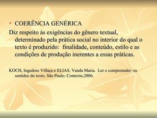 COERÊNCIA GENÉRICA Diz respeito às exigências do gênero textual, determinado pela prática social no interior do qual o texto é produzido:  finalidade, conteúdo, estilo e as condições de produção inerentes a essas práticas. KOCH, Ingedore Villaça e ELIAS, Vanda Maria.  Ler e compreender: os sentidos do texto. São Paulo: Contexto,2006.  