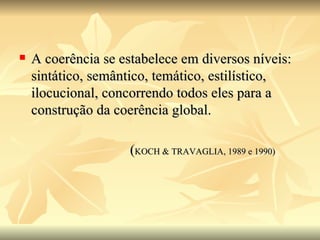 A coerência se estabelece em diversos níveis: sintático, semântico, temático, estilístico, ilocucional, concorrendo todos eles para a construção da coerência global. ( KOCH & TRAVAGLIA, 1989 e 1990) 