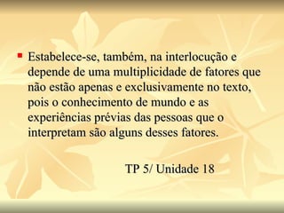 Estabelece-se, também, na interlocução e depende de uma multiplicidade de fatores que não estão apenas e exclusivamente no texto, pois o conhecimento de mundo e as experiências prévias das pessoas que o interpretam são alguns desses fatores. TP 5/ Unidade 18 