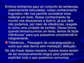 Embora tenhamos aqui um conjunto de sentenças,
coesivamente articuladas, nosso conhecimento
linguístico não nos permite considerar esse
material um texto. Nosso conhecimento de
mundo nos desautoriza a fazê-lo, já que dele
não podemos, por meio de inferências, resgatá-
lo como uma unidade de sentido. Dessa forma,
quando lemos/ouvimos um texto, temos de fazer
inferências* para que possamos compreendê-lo
integralmente.
*Inferência... Passagem de uma proposição a
outra que dela deriva sem mediação; dedução.
Se não fosse dessa maneira, nossos textos teriam
de ser excessivamente longos para poderem
explicitar tudo o que queremos comunicar.
 