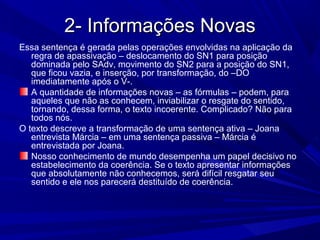 2- Informações Novas2- Informações Novas
Essa sentença é gerada pelas operações envolvidas na aplicação da
regra de apassivação – deslocamento do SN1 para posição
dominada pelo SAdv, movimento do SN2 para a posição do SN1,
que ficou vazia, e inserção, por transformação, do –DO
imediatamente após o V-.
A quantidade de informações novas – as fórmulas – podem, para
aqueles que não as conhecem, inviabilizar o resgate do sentido,
tornando, dessa forma, o texto incoerente. Complicado? Não para
todos nós.
O texto descreve a transformação de uma sentença ativa – Joana
entrevista Márcia – em uma sentença passiva – Márcia é
entrevistada por Joana.
Nosso conhecimento de mundo desempenha um papel decisivo no
estabelecimento da coerência. Se o texto apresentar informações
que absolutamente não conhecemos, será difícil resgatar seu
sentido e ele nos parecerá destituído de coerência.
 