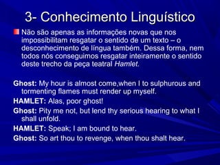 3- Conhecimento Linguístico3- Conhecimento Linguístico
Não são apenas as informações novas que nos
impossibilitam resgatar o sentido de um texto – o
desconhecimento de língua também. Dessa forma, nem
todos nós conseguimos resgatar inteiramente o sentido
deste trecho da peça teatral Hamlet.
Ghost: My hour is almost come,when I to sulphurous and
tormenting flames must render up myself.
HAMLET: Alas, poor ghost!
Ghost: Pity me not, but lend thy serious hearing to what I
shall unfold.
HAMLET: Speak; I am bound to hear.
Ghost: So art thou to revenge, when thou shalt hear.
 