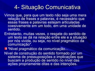 4- Situação Comunicativa4- Situação Comunicativa
Vimos que, para que um texto não seja uma mera
relação de frases e palavras, é necessário que
essas frases e palavras estejam articuladas
coesivamente em um todo, em uma unidade de
sentido.
Entretanto, muitas vezes, o resgate do sentido de
um texto se dá na relação entre ele e a situação
por nós vivida, ou seja, no nível pragmático da
comunicação*.
*Nível pragmático da comunicação...
Nível de construção do sentido formado por um
sistema de pressuposições e implicações que
buscam a produção de sentido no nível das
ações propriamente ditas e das intenções.
 