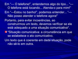 Em “— O telefone!”, entendemos algo do tipo... “—
O telefone está tocando... Atenda-o para mim!”
Em “—Estou no banho!”, podemos entender... “—
Não posso atender o telefone agora!”
Portanto, para evitar incoerências, ao
construirmos um texto, devemos verificar se ele
está adequado a uma situação comunicativa*.
*Situação comunicativa: a circunstância em que
se estabelece o ato comunicativo.
Um texto que é coerente em dada situação, pode
não sê-lo em outra.
 