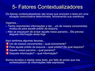 5- Fatores Contextualizadores5- Fatores Contextualizadores
Os fatores contextualizadores são sinais que ancoram o texto em uma
situação comunicativa determinada, favorecendo sua coerência.
Vejamos...
– Tenho importantes informações a dar... um de nossos concorrentes
mudou-se para aquele prédio da esquina.
– Não se esqueçam de avisar aquele nosso parceiro... Ele precisa
daquela informação ainda hoje.
Aqui sentimos algumas lacunas...
Um de nossos concorrentes – qual concorrente?
Para aquele prédio da esquina – qual prédio? De qual esquina?
Aquele nosso parceiro – qual parceiro?
Daquela informação? – qual informação?
Somos levados a rejeitar esse texto, por falta de pistas que nos
contextualizem as informações nele expressas.
 