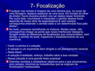 7- Focalização7- Focalização
Focalizar nos remete à imagem de uma câmera que, no curso de
uma filmagem, destaca aspectos de uma cena. Em função do olhar
do diretor, focos diversos podem nos ser dados nesse momento.
Por outro lado, reconhecer e interpretar o sentido desses focos
depende de nosso olhar de espectadores.E nem sempre
conseguimos entender o sentido dado a um determinado foco pelo
diretor...
No texto, processo semelhante se instaura. Muitas vezes, não
conseguimos chegar ao ponto que nosso interlocutor desejaria.
Surgem então as diferenças de focalização que comprometem, sem
dúvida, o sentido do texto, impedindo o estabelecimento de sua
coerência.
– Vestir a camisa é a solução.
– A solução é um orçamento bem dirigido e um planejamento racional.
– Nada disso!
– A solução é lealdade, esforço, trabalho sério e boa vontade!
– Nossa solução é uma grande festa surpresa!
Delimitar sentidos e estabelecer objetivos para o que escrevemos,
com certeza, minimiza as incoerências que se originam de
focalizações inadequadas.
 