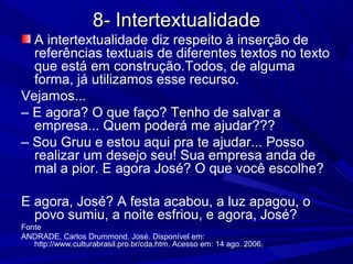 8- Intertextualidade8- Intertextualidade
A intertextualidade diz respeito à inserção de
referências textuais de diferentes textos no texto
que está em construção.Todos, de alguma
forma, já utilizamos esse recurso.
Vejamos...
– E agora? O que faço? Tenho de salvar a
empresa... Quem poderá me ajudar???
– Sou Gruu e estou aqui pra te ajudar... Posso
realizar um desejo seu! Sua empresa anda de
mal a pior. E agora José? O que você escolhe?
E agora, José? A festa acabou, a luz apagou, o
povo sumiu, a noite esfriou, e agora, José?
Fonte
ANDRADE, Carlos Drummond. José. Disponível em:
http://www.culturabrasil.pro.br/cda.htm. Acesso em: 14 ago. 2006.
 