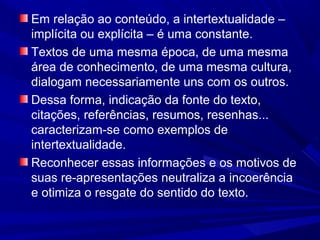 Em relação ao conteúdo, a intertextualidade –
implícita ou explícita – é uma constante.
Textos de uma mesma época, de uma mesma
área de conhecimento, de uma mesma cultura,
dialogam necessariamente uns com os outros.
Dessa forma, indicação da fonte do texto,
citações, referências, resumos, resenhas...
caracterizam-se como exemplos de
intertextualidade.
Reconhecer essas informações e os motivos de
suas re-apresentações neutraliza a incoerência
e otimiza o resgate do sentido do texto.
 