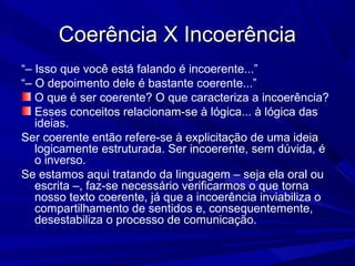 Coerência X IncoerênciaCoerência X Incoerência
“– Isso que você está falando é incoerente...”
“– O depoimento dele é bastante coerente...”
O que é ser coerente? O que caracteriza a incoerência?
Esses conceitos relacionam-se à lógica... à lógica das
ideias.
Ser coerente então refere-se à explicitação de uma ideia
logicamente estruturada. Ser incoerente, sem dúvida, é
o inverso.
Se estamos aqui tratando da linguagem – seja ela oral ou
escrita –, faz-se necessário verificarmos o que torna
nosso texto coerente, já que a incoerência inviabiliza o
compartilhamento de sentidos e, consequentemente,
desestabiliza o processo de comunicação.
 