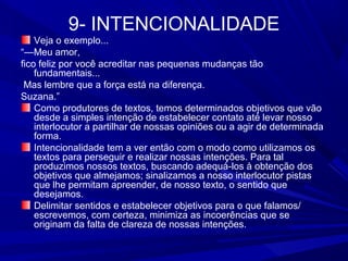 9- INTENCIONALIDADE
Veja o exemplo...
“—Meu amor,
fico feliz por você acreditar nas pequenas mudanças tão
fundamentais...
Mas lembre que a força está na diferença.
Suzana.”
Como produtores de textos, temos determinados objetivos que vão
desde a simples intenção de estabelecer contato até levar nosso
interlocutor a partilhar de nossas opiniões ou a agir de determinada
forma.
Intencionalidade tem a ver então com o modo como utilizamos os
textos para perseguir e realizar nossas intenções. Para tal
produzimos nossos textos, buscando adequá-los à obtenção dos
objetivos que almejamos; sinalizamos a nosso interlocutor pistas
que lhe permitam apreender, de nosso texto, o sentido que
desejamos.
Delimitar sentidos e estabelecer objetivos para o que falamos/
escrevemos, com certeza, minimiza as incoerências que se
originam da falta de clareza de nossas intenções.
 