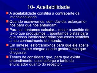 10- Aceitabilidade10- Aceitabilidade
A aceitabilidade constitui a contraparte da
intencionalidade.
Quando escrevemos, sem dúvida, esforçamo-
nos para que nos entendam.
Para tal, tentamos calcular... dosar o sentido do
texto que produzimos... apontamos pistas para
que nosso interlocutor relacione esses sentidos
a seu conhecimento de mundo.
Em síntese, esforçamo-nos para que ele aceite
nosso texto e chegue aonde gostaríamos que
chegasse.
Temos de considerar que, para que exista
entendimento, esse esforço é tanto do
enunciador quanto do receptor.
 