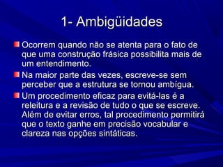 1- Ambigüidades1- Ambigüidades
Ocorrem quando não se atenta para o fato deOcorrem quando não se atenta para o fato de
que uma construção frásica possibilita mais deque uma construção frásica possibilita mais de
um entendimento.um entendimento.
Na maior parte das vezes, escreve-se semNa maior parte das vezes, escreve-se sem
perceber que a estrutura se tornou ambígua.perceber que a estrutura se tornou ambígua.
Um procedimento eficaz para evitá-las é aUm procedimento eficaz para evitá-las é a
releitura e a revisão de tudo o que se escreve.releitura e a revisão de tudo o que se escreve.
Além de evitar erros, tal procedimento permitiráAlém de evitar erros, tal procedimento permitirá
que o texto ganhe em precisão vocabular eque o texto ganhe em precisão vocabular e
clareza nas opções sintáticas.clareza nas opções sintáticas.
 