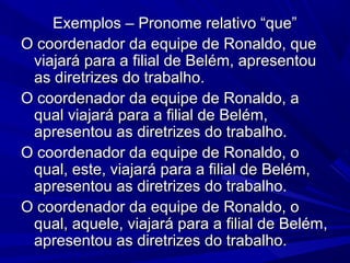 Exemplos – Pronome relativo “que”Exemplos – Pronome relativo “que”
O coordenador da equipe de Ronaldo, queO coordenador da equipe de Ronaldo, que
viajará para a filial de Belém, apresentouviajará para a filial de Belém, apresentou
as diretrizes do trabalho.as diretrizes do trabalho.
O coordenador da equipe de Ronaldo, aO coordenador da equipe de Ronaldo, a
qual viajará para a filial de Belém,qual viajará para a filial de Belém,
apresentou as diretrizes do trabalho.apresentou as diretrizes do trabalho.
O coordenador da equipe de Ronaldo, oO coordenador da equipe de Ronaldo, o
qual, este, viajará para a filial de Belém,qual, este, viajará para a filial de Belém,
apresentou as diretrizes do trabalho.apresentou as diretrizes do trabalho.
O coordenador da equipe de Ronaldo, oO coordenador da equipe de Ronaldo, o
qual, aquele, viajará para a filial de Belém,qual, aquele, viajará para a filial de Belém,
apresentou as diretrizes do trabalho.apresentou as diretrizes do trabalho.
 