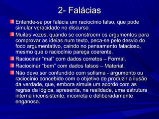 2- Falácias2- Falácias
Entende-se por falácia um raciocínio falso, que podeEntende-se por falácia um raciocínio falso, que pode
simular veracidade no discurso.simular veracidade no discurso.
Muitas vezes, quando se constroem os argumentos paraMuitas vezes, quando se constroem os argumentos para
comprovar as ideias num texto, peca-se pelo desvio docomprovar as ideias num texto, peca-se pelo desvio do
foco argumentativo, caindo no pensamento falacioso,foco argumentativo, caindo no pensamento falacioso,
mesmo que o raciocínio pareça coerente.mesmo que o raciocínio pareça coerente.
Raciocinar “mal” com dados corretos – Formal.Raciocinar “mal” com dados corretos – Formal.
Raciocinar “bem” com dados falsos – Material.Raciocinar “bem” com dados falsos – Material.
Não deve ser confundido com sofisma - argumento ouNão deve ser confundido com sofisma - argumento ou
raciocínio concebido com o objetivo de produzir a ilusãoraciocínio concebido com o objetivo de produzir a ilusão
da verdade, que, embora simule um acordo com asda verdade, que, embora simule um acordo com as
regras da lógica, apresenta, na realidade, uma estruturaregras da lógica, apresenta, na realidade, uma estrutura
interna inconsistente, incorreta e deliberadamenteinterna inconsistente, incorreta e deliberadamente
enganosa.enganosa.
 